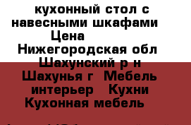 кухонный стол с навесными шкафами  › Цена ­ 7 000 - Нижегородская обл., Шахунский р-н, Шахунья г. Мебель, интерьер » Кухни. Кухонная мебель   